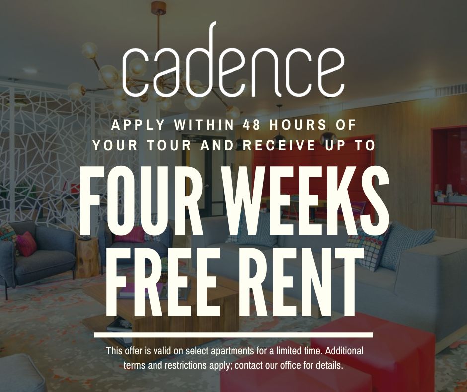 Cadence. Apply within 48 hours of your tour and receive up to 4 WEEKS FREE RENT! This offer is valid on select apartments for a limited time. Additional terms and restrictions apply; contact our office for details.