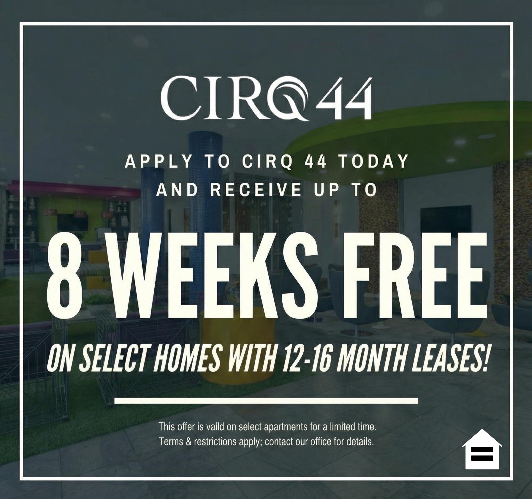 CIRQ 44 Graphic Typeface Logo. Apply to CIRQ 44 today and receive up to 8 WEEKS FREE on select homes with 12-16 month leases! This offer is valid on select apartments for a limited time. Terms & restrictions apply; contact our office for details. Equal Housing Opportunity.