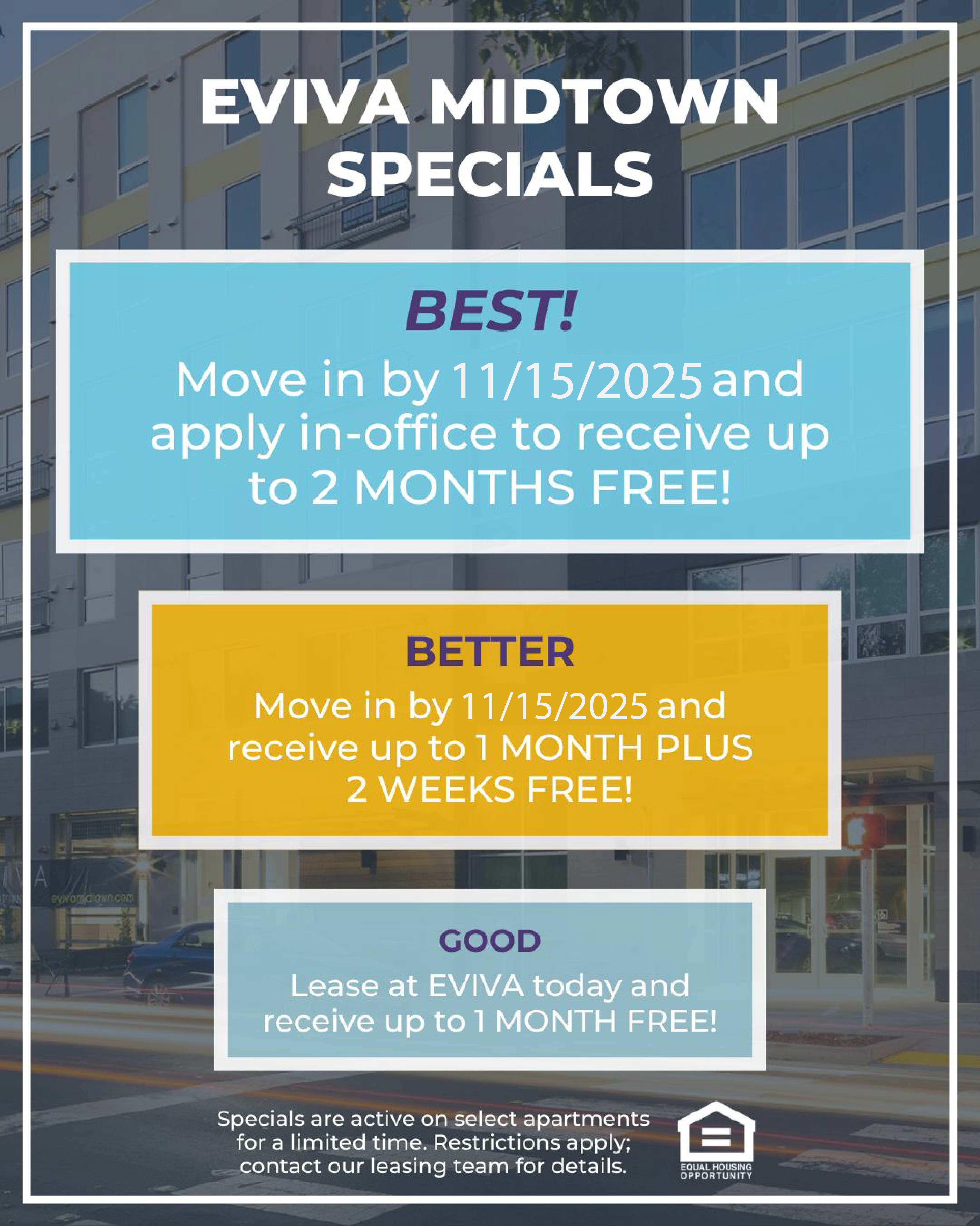 EVIVA Midtown Specials. Best! Move in by 11/15/1015 and apply in-office to receive up to 2 MONTHS FREE! Better. Move in by 11/15/2025 and receive up to 1 MONTH PLUS 2 WEEKS FREE! Good. Lease at EVIVA today and receive up to 1 MONTH FREE! Specials are active on select apartments for a limited time. Restrictions apply; contact our leasing team for details.