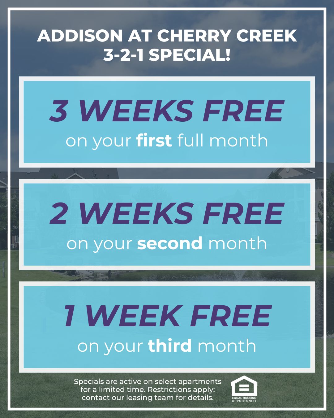 Addison at Cherry Creek 3-2-1 Special! 3 WEEKS FREE on your first full month, 2 WEEKS FREE on your second month, 1 WEEK FREE on your third month. Specials are active on select apartments for a limited time. Restrictions apply; contact our leasing team for details. Equal Housing Opportunity.
