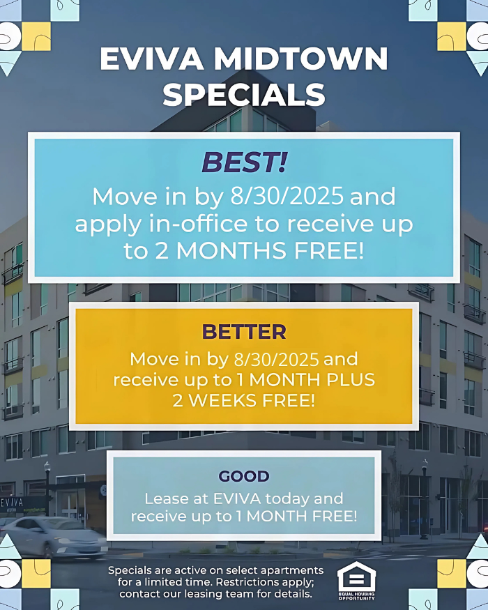 EVIVA Midtown Specials: Best!: Move in by 8/30/2025 and apply in-office to receive up to 2 MONTHS FREE! Better: Move in by 8/30/2025 and receive up to 1 MONTH PLUS 2 WEEKS FREE! Good: Lease at EVIVA today and receive up to 1 MONTH FREE! Specials are active on select apartments for a limited time. Restrictions apply; contact our leasing team for details. Equal Housing Opportunity.