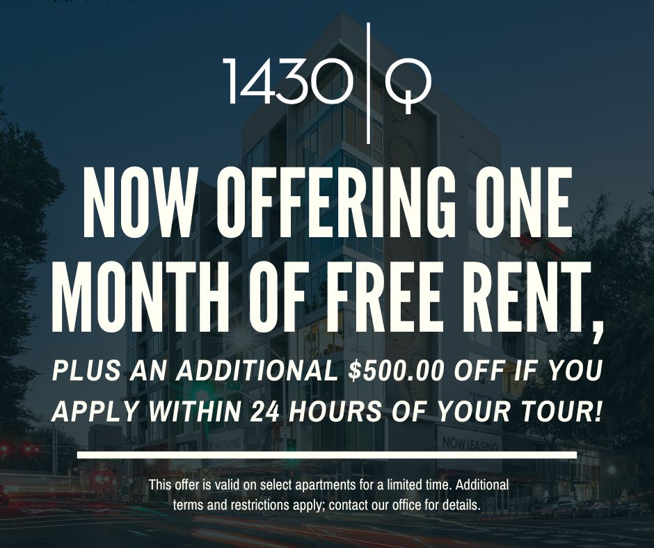 1430 Q. Now offering one month free rent, plus an additional $500.00 off if you apply within 24 hours of your tour!This offer is valid on select apartments for a limited time. Additional terms and restrictions apply; contact our office for details.