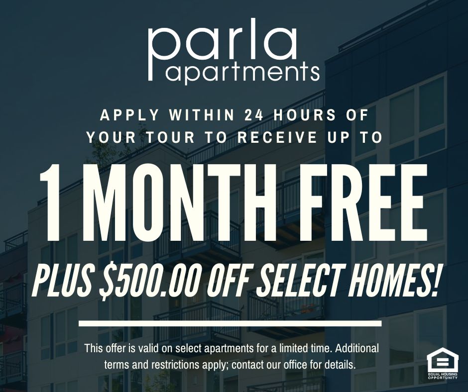 Parla Apartments. Apply within 24 hours of your tour to receive up to 1 MONTH FREE PLUS $500.00 OFF SELECT HOMES!  This offer is valid on select apartments for a limited time. Additional terms and restrictions apply; contact our office for details. Equal Housing Opportunity.