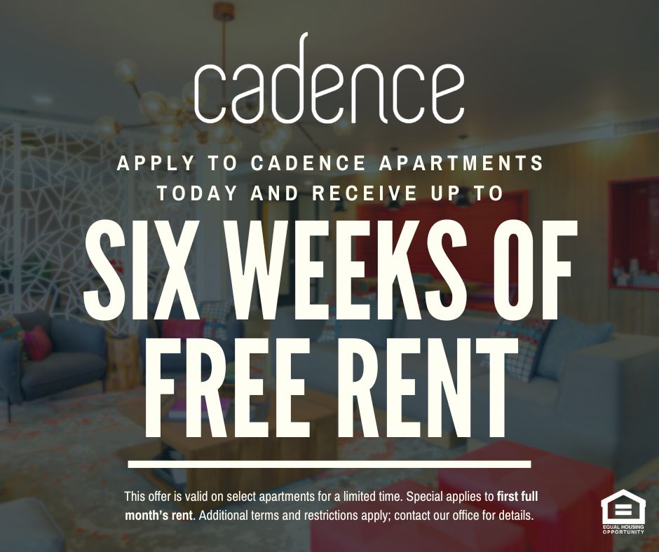 Cadence. Apply to Cadence Apartments today and receive up to SIX WEEKS OF FREE RENT!  This offer is valid on select apartments for a limited time. Special applies to first full month’s rent. Additional terms and restrictions apply; contact our office for details. Equal Housing Opportunity.
