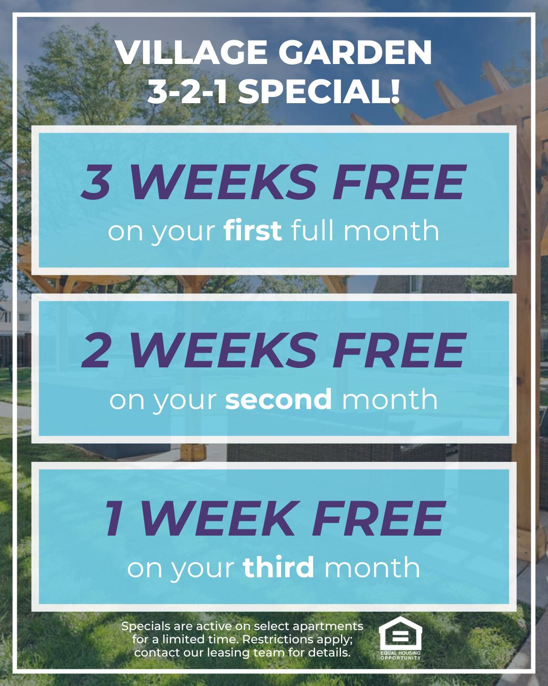 Village Garden 3-2-1 Special! 3 WEEKS FREE on your first full month, 2 WEEKS FREE on your second month, 1 WEEK FREE on your third month. Specials are active on select apartments for a limited time. Restrictions apply; contact our leasing team for details. Equal Housing Opportunity.