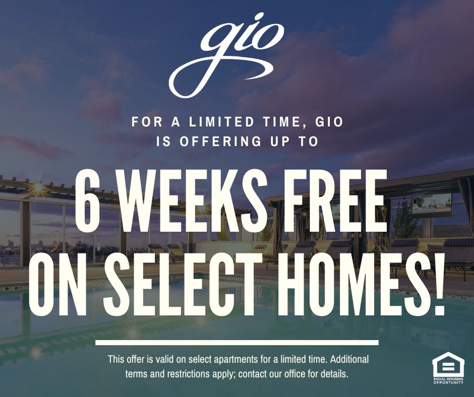 Gio. For a limited time, Gio is offering up to 6 WEEKS FREE ON SELECT HOMES!  This offer is valid on select apartments for a limited time.  Additional terms and restrictions apply; contact our office for details. Equal Housing Opportunity.
