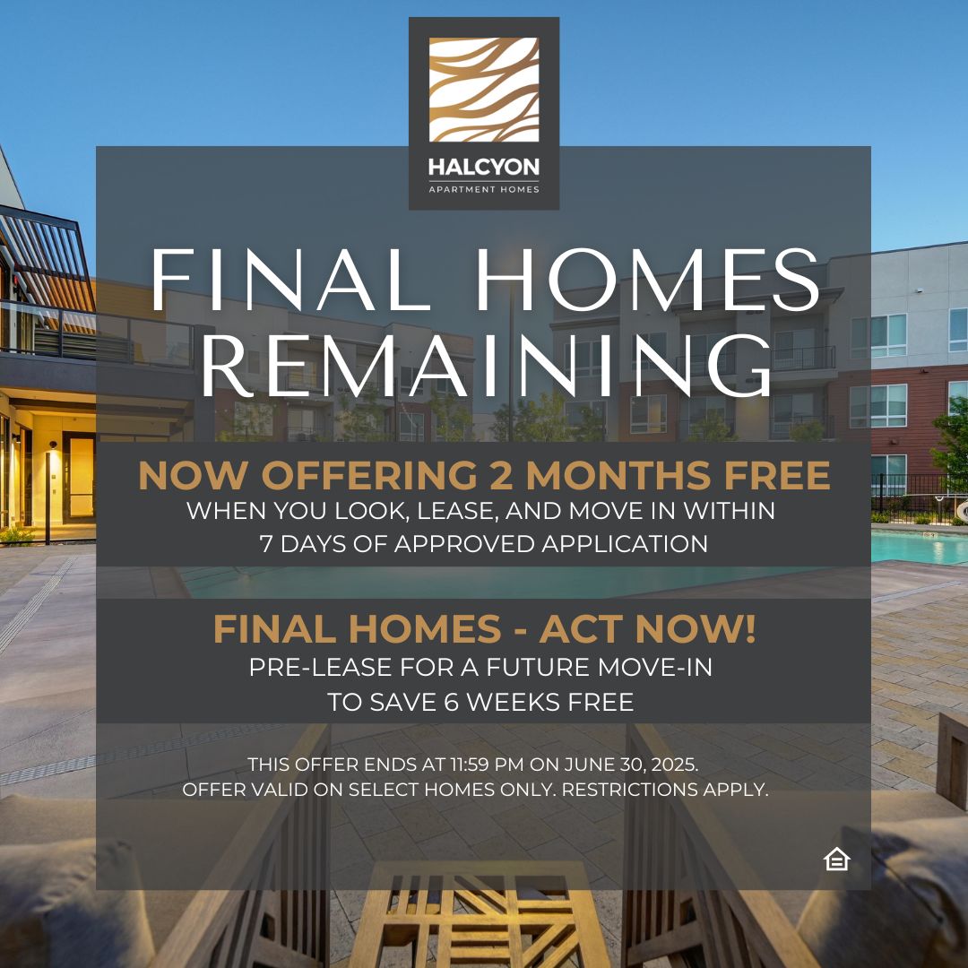Halcyon Apartment Homes Final Homes Remaining, now offering 2 months free when you look, lease, and move in within 7 days of approved application. Final Homes - Act Now! Pre-lease for a future move-in to save 6 weeks free. This offer ends at 11:59pm on June 30, 2025. Offer valid on select home only. restrictions apply.