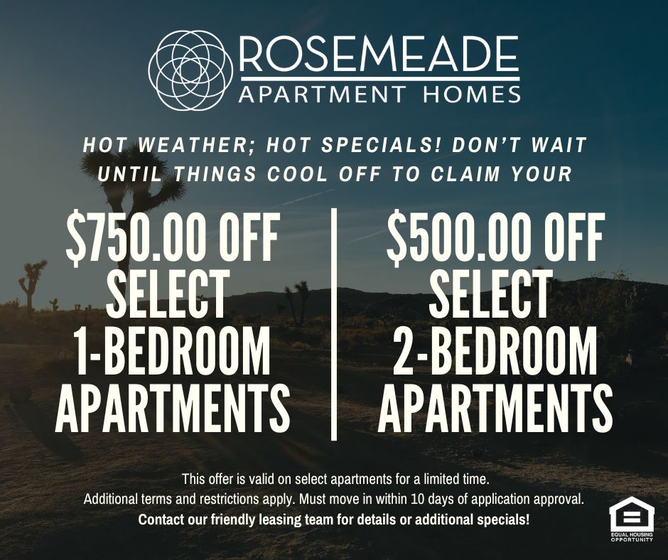 Rosemeade Apartment Homes. Hot Weather; Hot Specials! Don’t wait until things cool off to claim your $750 off select 1-bedroom apartments. $500 off select 2-bedroom apartments This offer is valid on select apartments for a limited time. Additional terms and restrictions apply. Must move in within 10 days of application approval. Contact our friendly leasing team for details or additional specials! Equal housing opportunity.