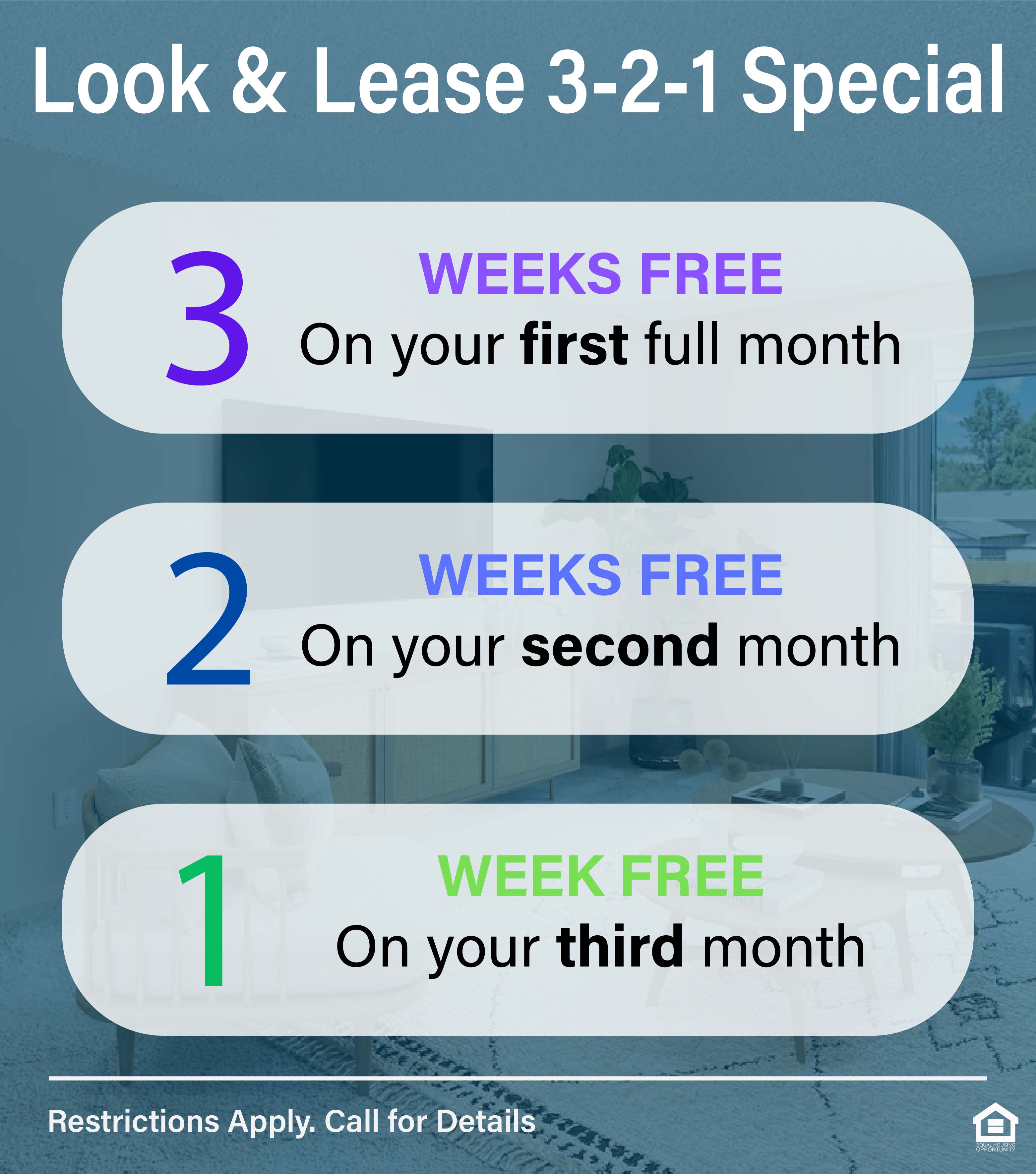 Look & lease 3-2-1 special. 3 weeks free on your first full month. 2 weeks free on your second month. 1 week free on your third month. Restrictions apply. Call for details
