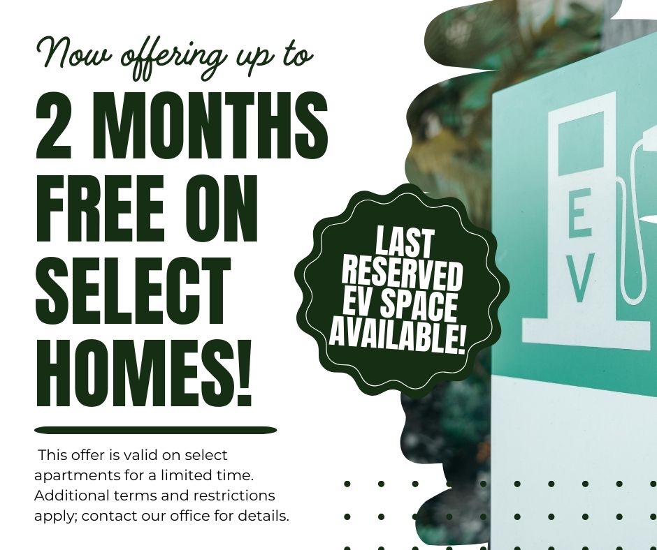 Now offering up to 2 MONTHS FREE on select homes! Last reserved EV space available!  This offer is valid on select apartments for a limited time. Additional terms and restrictions apply; contact our office for details.