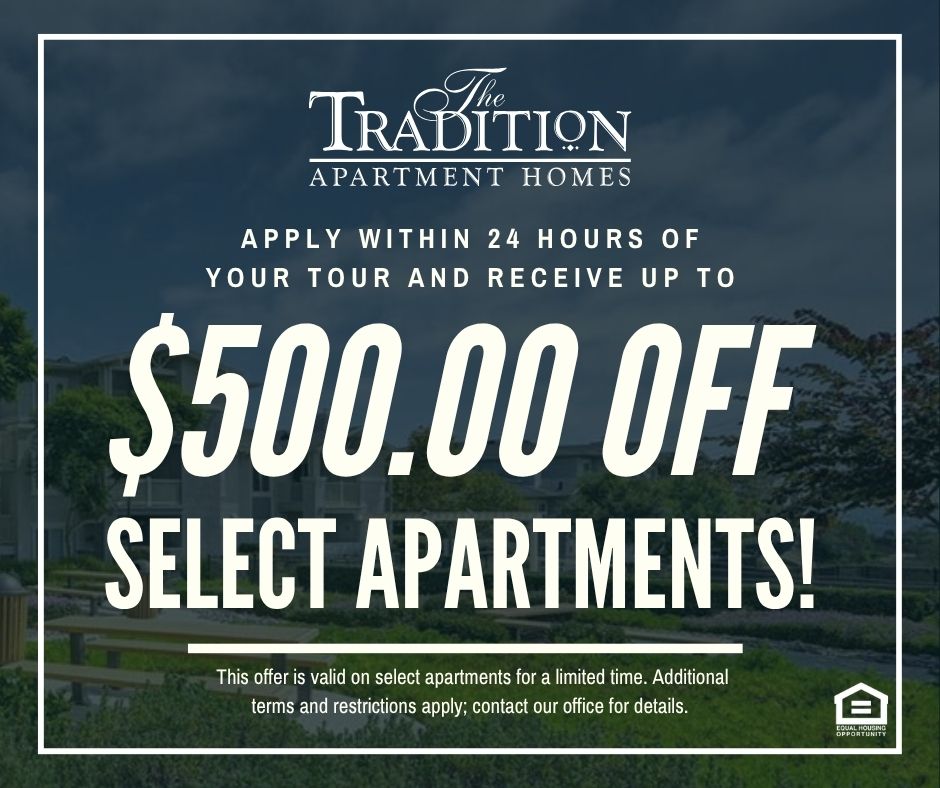 The Tradition Apartment Homes. Apply within 24 hours of your tour and receive up to $500.00 OFF select apartments!  This offer is valid on select apartments for a limited time. Additional terms and restrictions apply; contact our office for details. Equal Housing Opportunity.