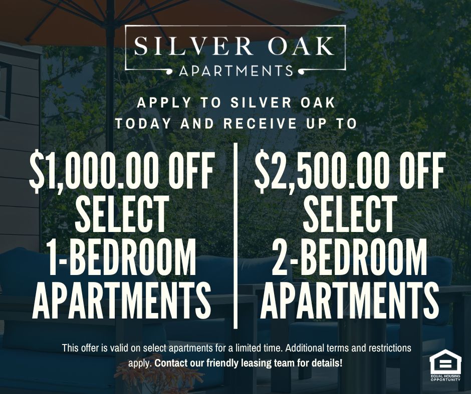 Silver Oak Apartments. Apply to Silver Oak today and receive up to $1,000.00 OFF SELECT 1-BEDROOM APARTMENTS, $2,500.00 OFF SELECT 2-BEDROOM APARTMENTS!  This offer is valid on select apartments for a limited time. Additional terms and restrictions apply. Contact our friendly leasing team for details! Equal Housing Opportunity.