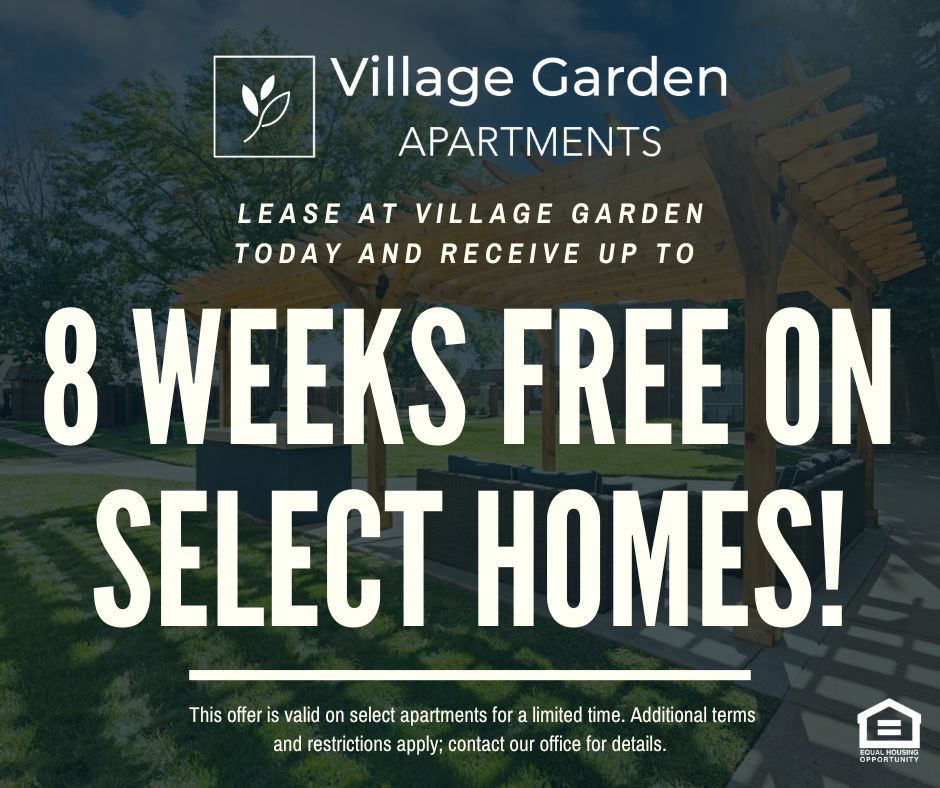 Village Garden Apartments. Lease at Village Garden today and receive up to 8 WEEKS FREE ON SELECT HOMES!  This offer is valid on select apartments for a limited time. Additional terms and restrictions apply; contact our office for details.
