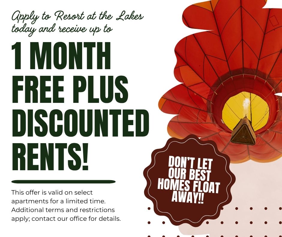 This is a website graphic with an image of a hot air balloon on the right side. Apply to Resort at the Lakes today and receive up to 1 MONTH FREE PLUS DISCOUNTED RENTS! This offer is valid on select apartments for a limited time. Additional terms and restrictions apply; contact our office for details. DON'T LET OUR BEST HOMES FLOAT AWAY!!