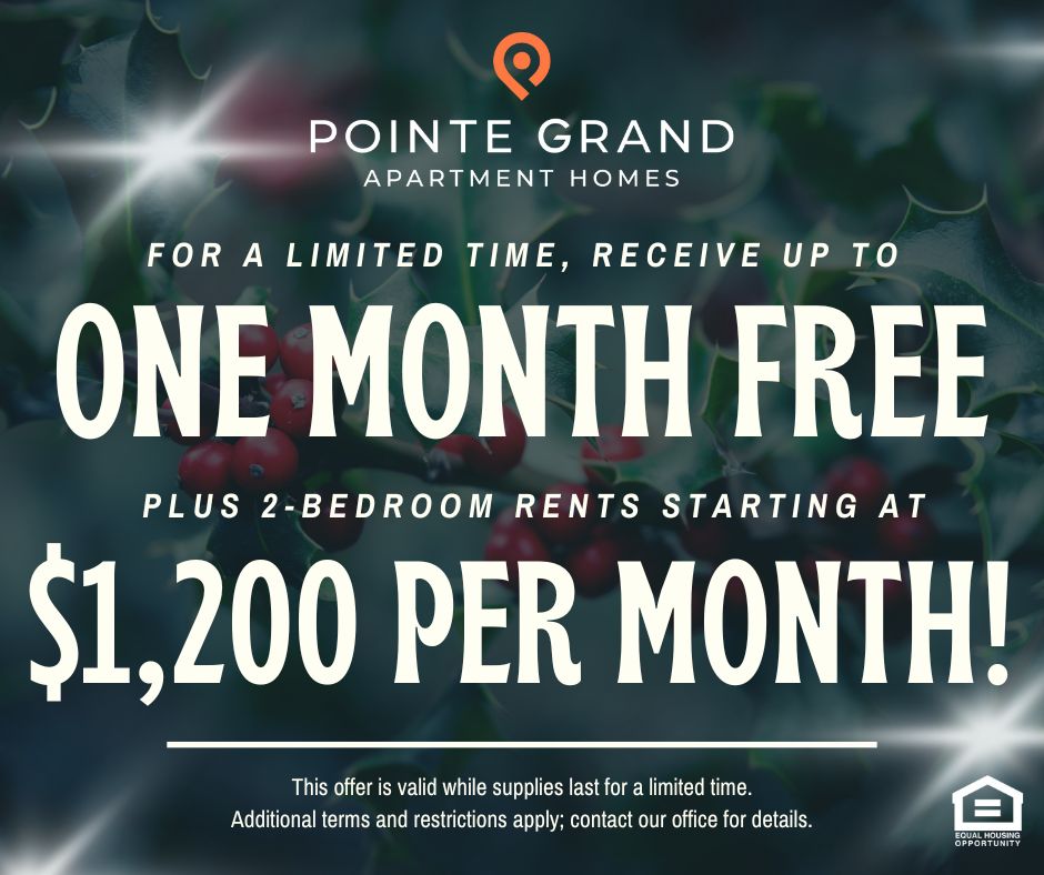 Pointe Grand Apartment Homes. For a limited time, receive up to ONE MONTH FREE plus 2-bedroom rents starting at $1,200 per month!  This offer is valid while supplies last for a limited time.  Additional terms and restrictions apply; contact our office for details. Equal Housing Opportunity.