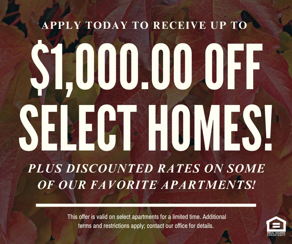 Apply today to receive up to $1,000.00 OFF SELECT HOMES! Plus discounted rates on some of our favorite apartments!  This offer is valid on select apartments for a limited time. Additional terms and restrictions apply; contact our office for details. Equal Housing Opportunity.