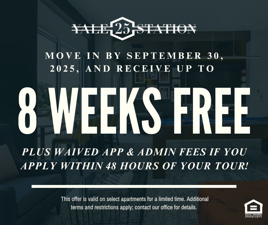 Yale 25 Station. Move in by September 30, 2025, and receive up to 8 WEEKS FREE plus waived app & admin fees if you apply within 48 hours of your tour! This offer is valid on select apartments for a limited time. Additional terms and restrictions apply; contact our office for details. Equal Housing Opportunity.