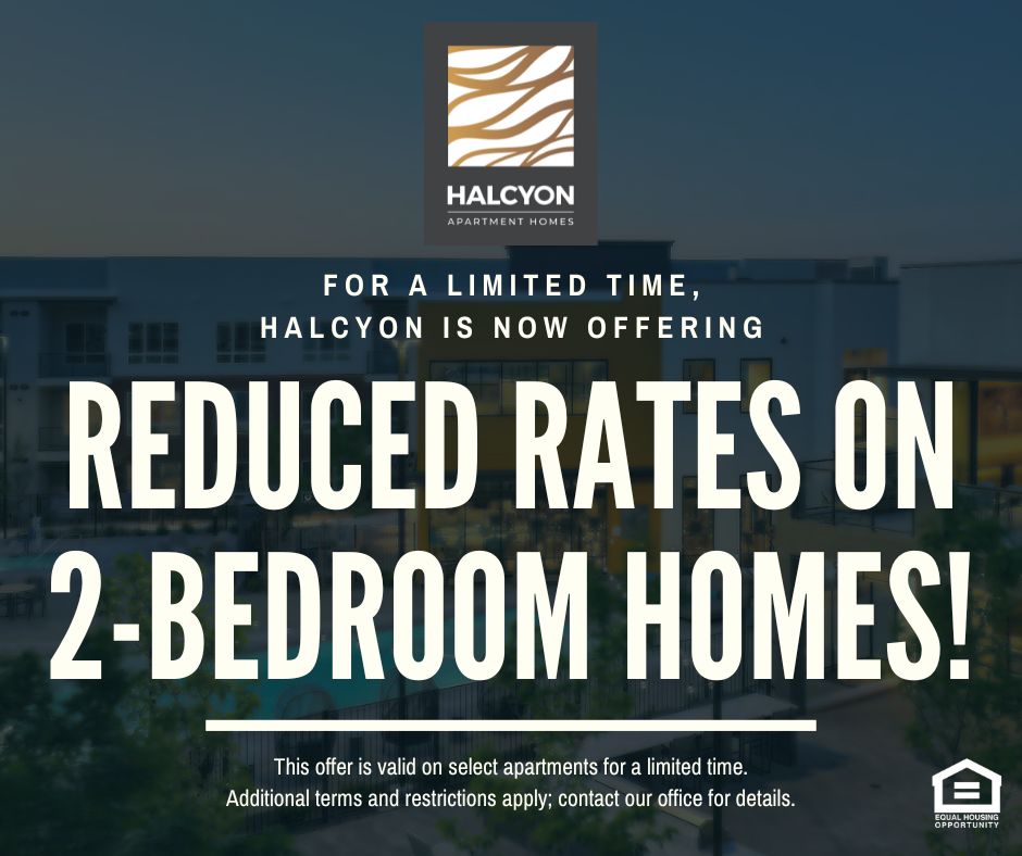 Halcyon Apartment Homes Graphic Typeface Logo. For a limited time, Halcyon is now offering REDUCED RATES ON 2-BEDROOM HOMES!  This offer is valid on select apartments for a limited time.  Additional terms and restrictions apply; contact our office for details. Equal Housing Opportunity.